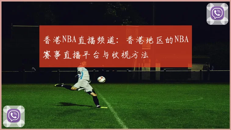 香港NBA直播频道：香港地区的NBA赛事直播平台与收视方法