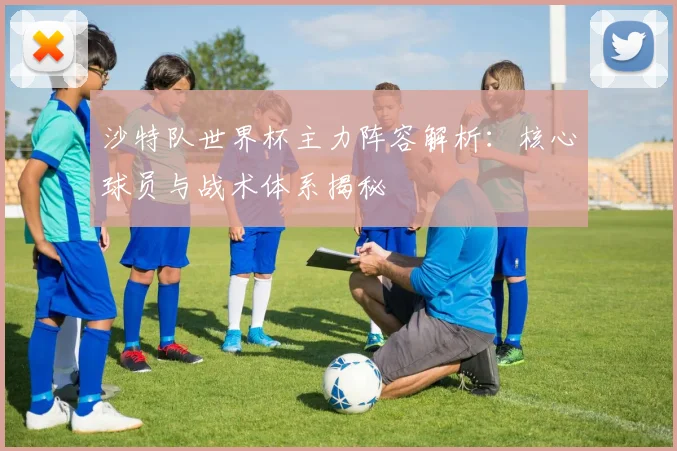 沙特队世界杯主力阵容解析:核心球员与战术体系揭秘