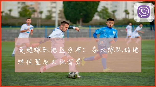 英超球队地区分布：各大球队的地理位置与文化背景